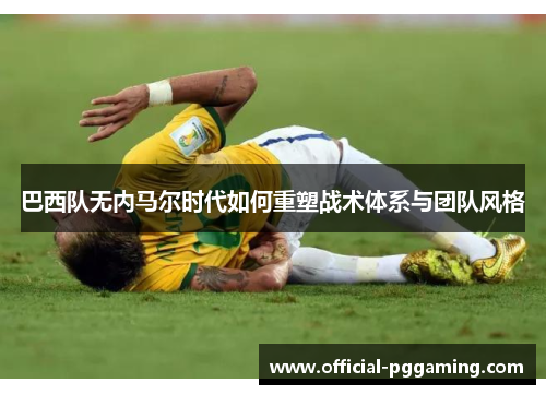 巴西队无内马尔时代如何重塑战术体系与团队风格