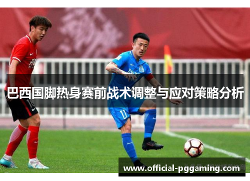 巴西国脚热身赛前战术调整与应对策略分析