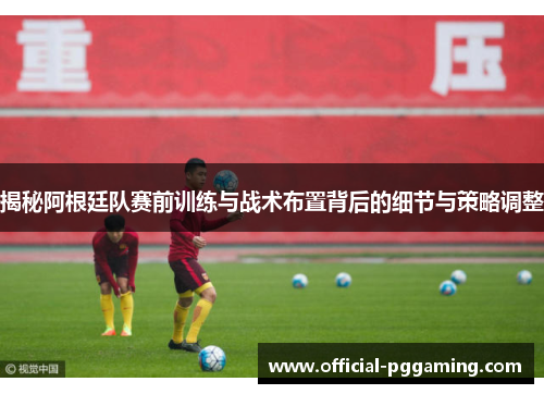 揭秘阿根廷队赛前训练与战术布置背后的细节与策略调整