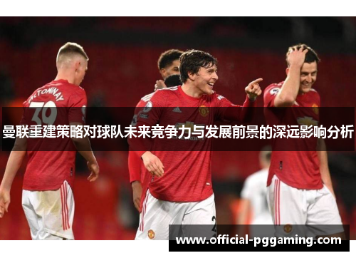 曼联重建策略对球队未来竞争力与发展前景的深远影响分析