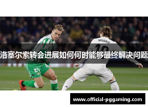 洛塞尔索转会进展如何何时能够最终解决问题