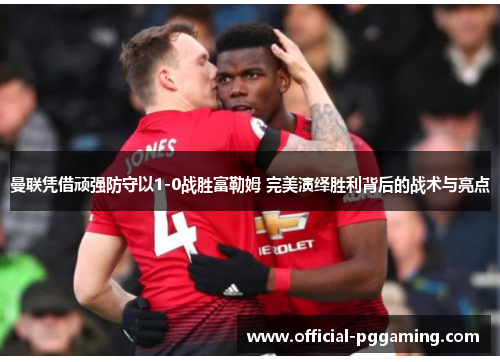 曼联凭借顽强防守以1-0战胜富勒姆 完美演绎胜利背后的战术与亮点