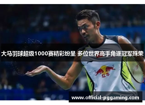 大马羽球超级1000赛精彩纷呈 多位世界高手角逐冠军殊荣