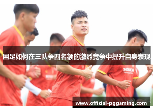 国足如何在三队争四名额的激烈竞争中提升自身表现