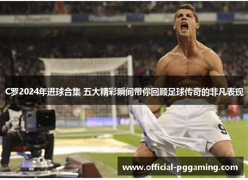 C罗2024年进球合集 五大精彩瞬间带你回顾足球传奇的非凡表现