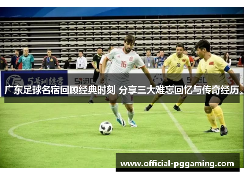 广东足球名宿回顾经典时刻 分享三大难忘回忆与传奇经历