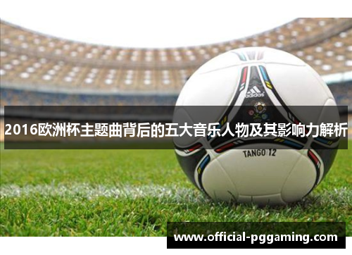 2016欧洲杯主题曲背后的五大音乐人物及其影响力解析