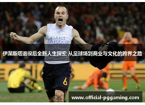 伊涅斯塔退役后全新人生探索 从足球场到商业与文化的跨界之路