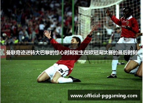 曼联奇迹逆转大巴黎的惊心时刻发生在欧冠淘汰赛的最后时刻
