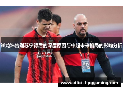 崔龙洙告别苏宁背后的深层原因与中超未来格局的影响分析