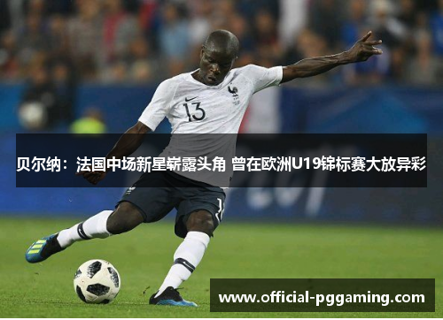 贝尔纳：法国中场新星崭露头角 曾在欧洲U19锦标赛大放异彩