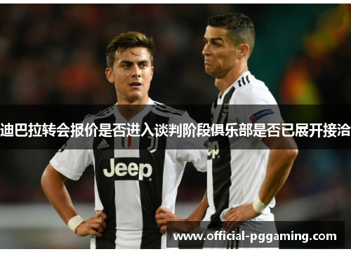 迪巴拉转会报价是否进入谈判阶段俱乐部是否已展开接洽