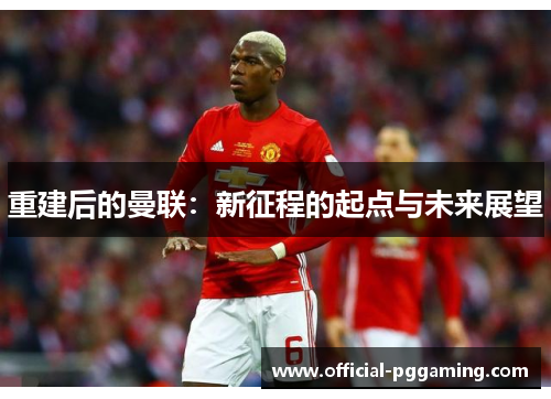 重建后的曼联：新征程的起点与未来展望