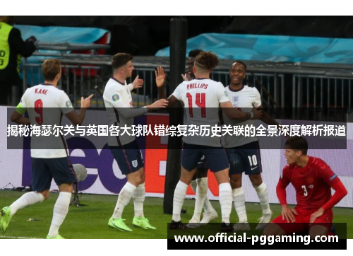 揭秘海瑟尔关与英国各大球队错综复杂历史关联的全景深度解析报道 揭秘海瑟尔关与英国各大球队错综复杂历史关联的全景深度解析报道