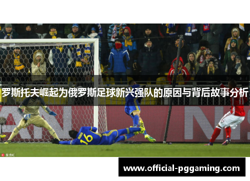 罗斯托夫崛起为俄罗斯足球新兴强队的原因与背后故事分析