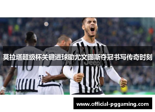 莫拉塔超级杯关键进球助尤文图斯夺冠书写传奇时刻 莫拉塔超级杯关键进球助尤文图斯夺冠书写传奇时刻