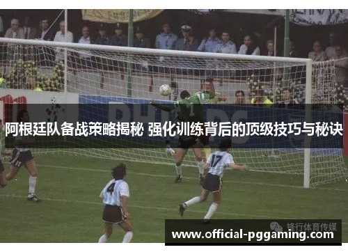 阿根廷队备战策略揭秘 强化训练背后的顶级技巧与秘诀